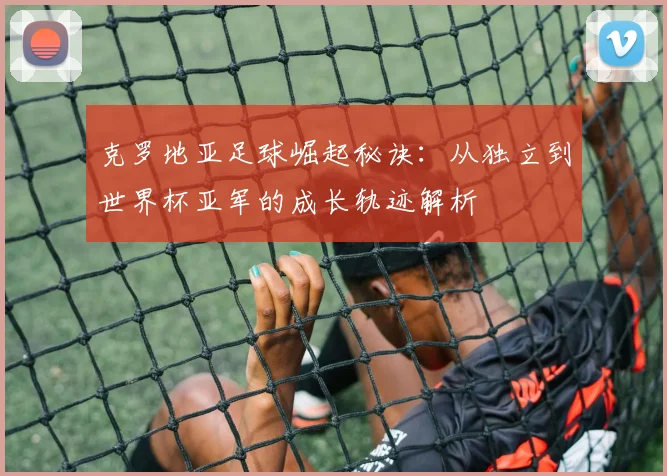 克罗地亚足球崛起秘诀：从独立到世界杯亚军的成长轨迹解析