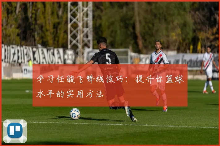学习任骏飞锋线技巧：提升你篮球水平的实用方法