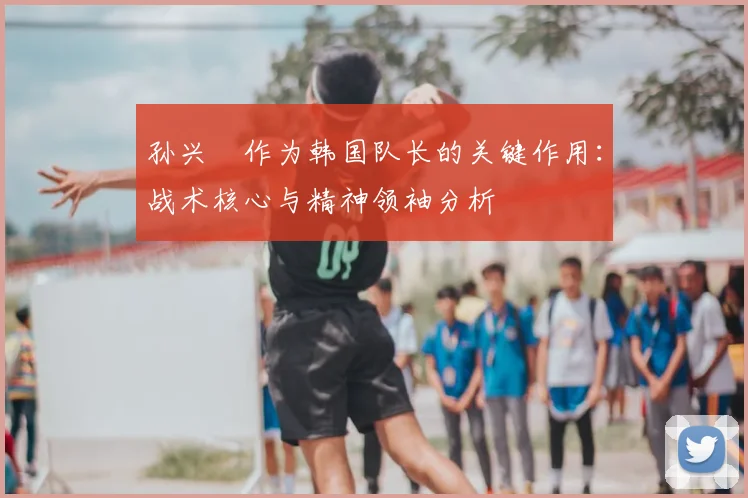 孙兴慜作为韩国队长的关键作用:战术核心与精神领袖分析
