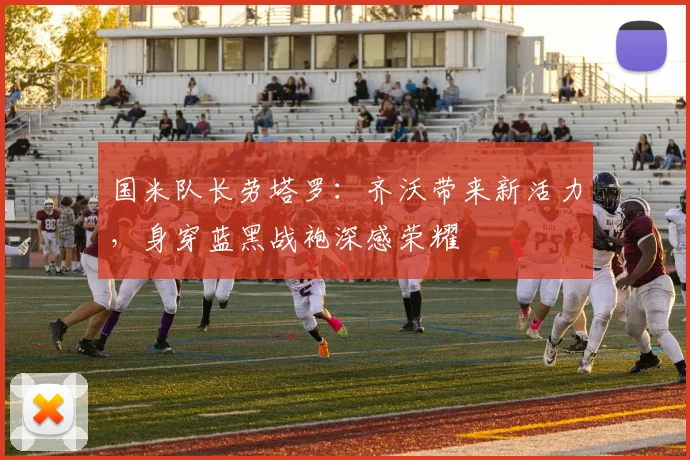国米队长劳塔罗：齐沃带来新活力，身穿蓝黑战袍深感荣耀