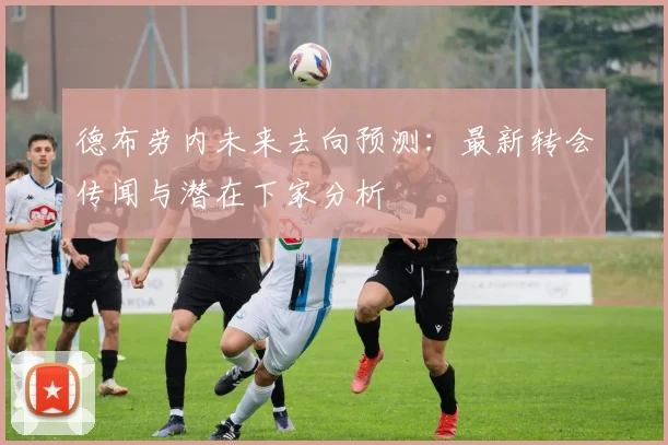 德布劳内未来去向预测:最新转会传闻与潜在下家分析