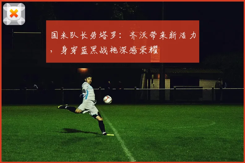 国米队长劳塔罗：齐沃带来新活力，身穿蓝黑战袍深感荣耀