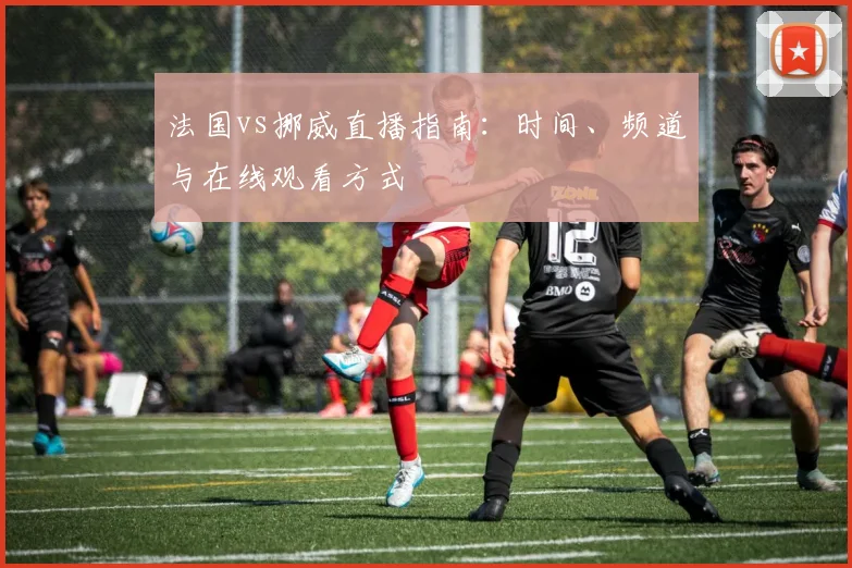 法国vs挪威直播指南:时间、频道与在线观看方式