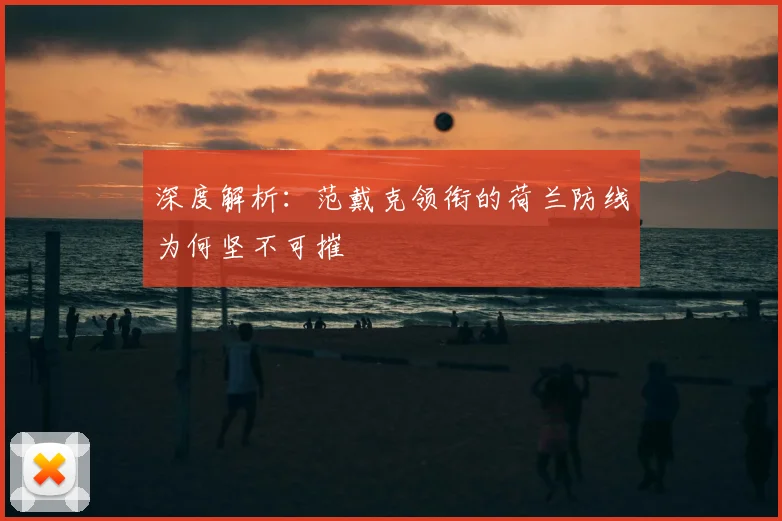 深度解析:范戴克领衔的荷兰防线为何坚不可摧