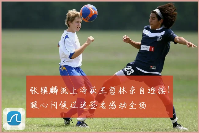 张镇麟抵上海获王哲林亲自迎接!暖心问候辽迷签名感动全场