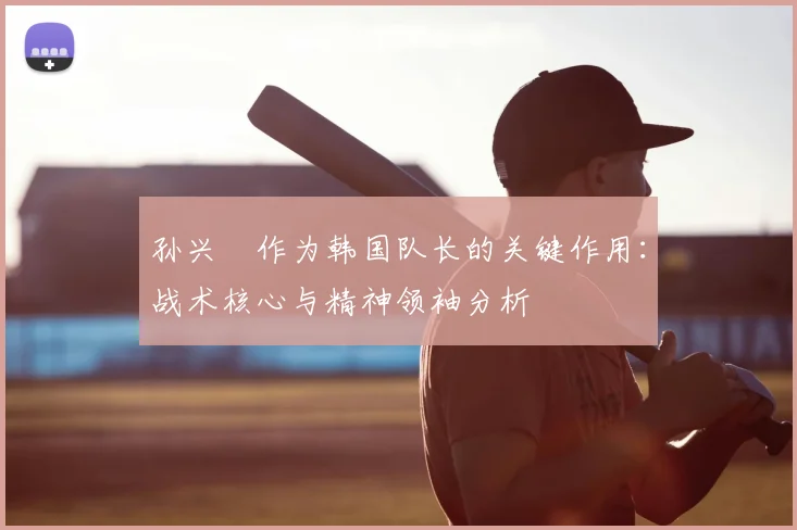 孙兴慜作为韩国队长的关键作用：战术核心与精神领袖分析