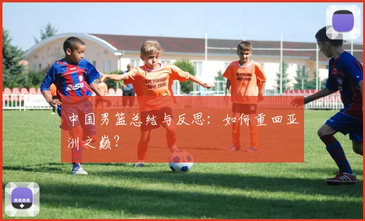 中国男篮总结与反思：如何重回亚洲之巅？