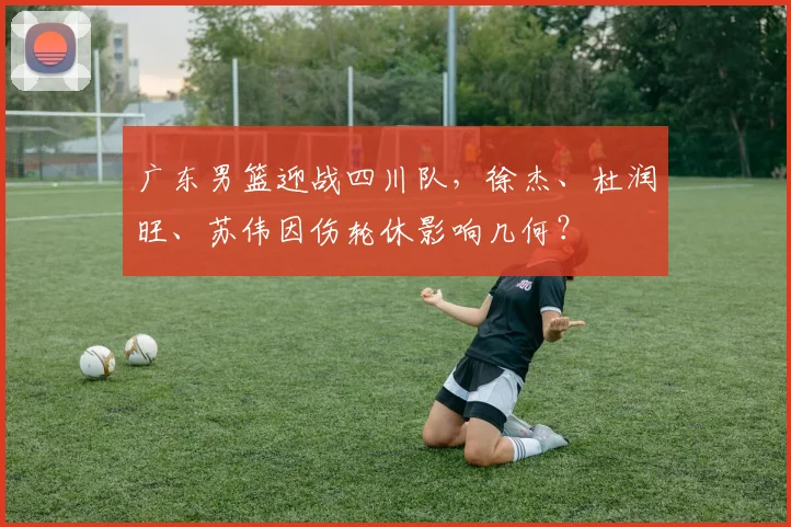 广东男篮迎战四川队，徐杰、杜润旺、苏伟因伤轮休影响几何？