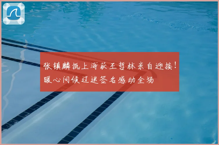 张镇麟抵上海获王哲林亲自迎接!暖心问候辽迷签名感动全场