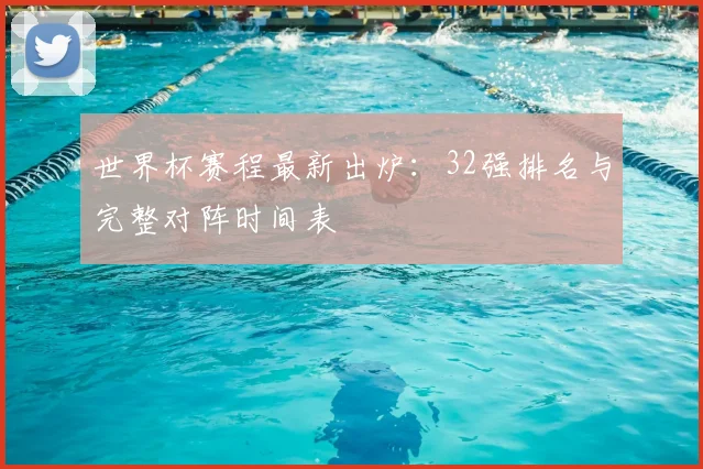 世界杯赛程最新出炉:32强排名与完整对阵时间表
