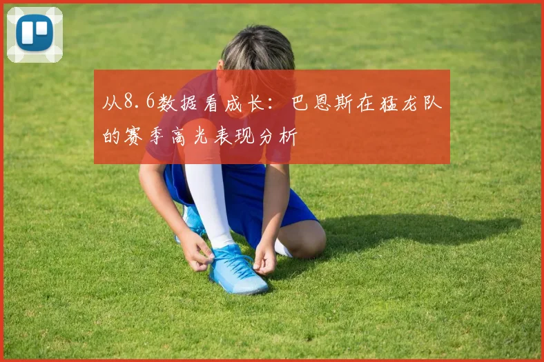 从8.6数据看成长：巴恩斯在猛龙队的赛季高光表现分析