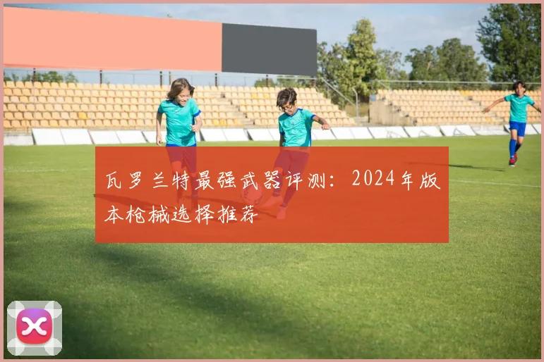 瓦罗兰特最强武器评测：2024年版本枪械选择推荐